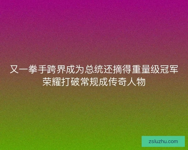 又一拳手跨界成为总统还摘得重量级冠军荣耀打破常规成传奇人物