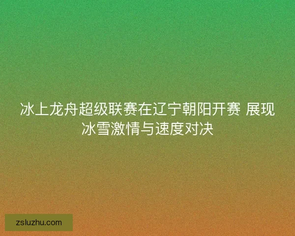 冰上龙舟超级联赛在辽宁朝阳开赛 展现冰雪激情与速度对决