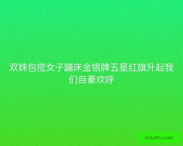 双姝包揽女子蹦床金银牌五星红旗升起我们自豪欢呼