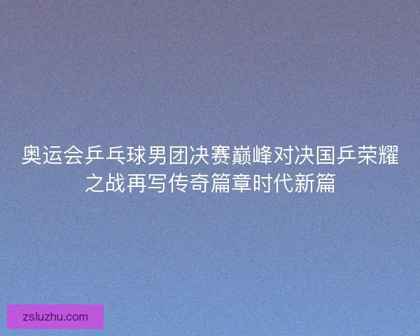 奥运会乒乓球男团决赛巅峰对决国乒荣耀之战再写传奇篇章时代新篇