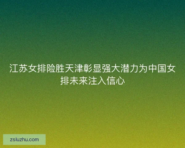 江苏女排险胜天津彰显强大潜力为中国女排未来注入信心