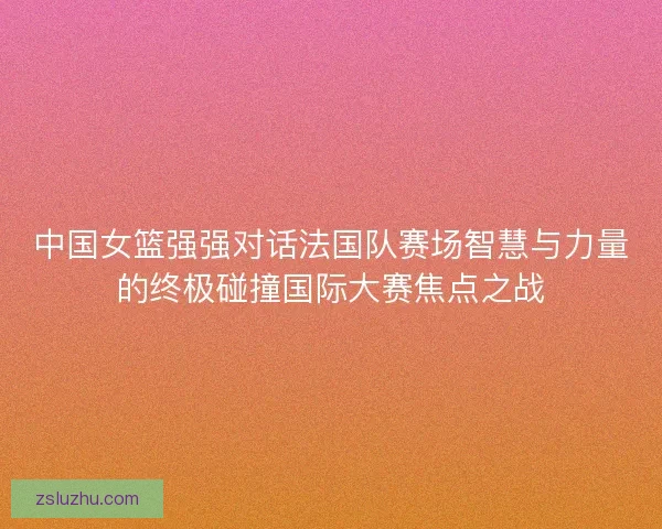 中国女篮强强对话法国队赛场智慧与力量的终极碰撞国际大赛焦点之战