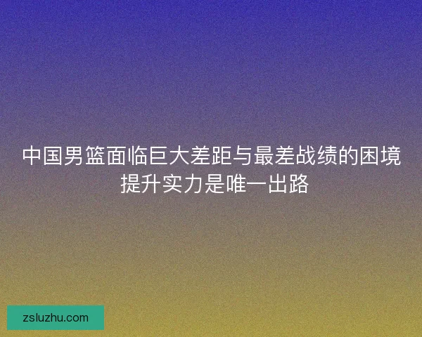 中国男篮面临巨大差距与最差战绩的困境 提升实力是唯一出路